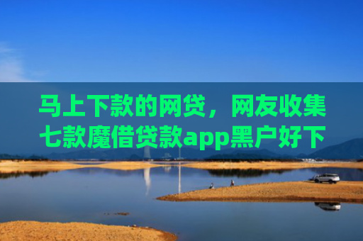 马上下款的网贷，网友收集七款魔借贷款app黑户好下款吗