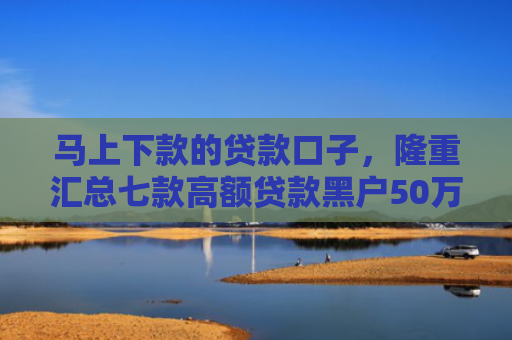 马上下款的贷款口子，隆重汇总七款高额贷款黑户50万下款