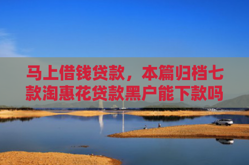 马上借钱贷款，本篇归档七款淘惠花贷款黑户能下款吗