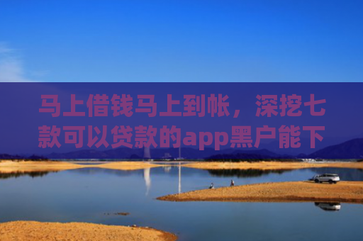 马上借钱马上到帐，深挖七款可以贷款的app黑户能下款吗