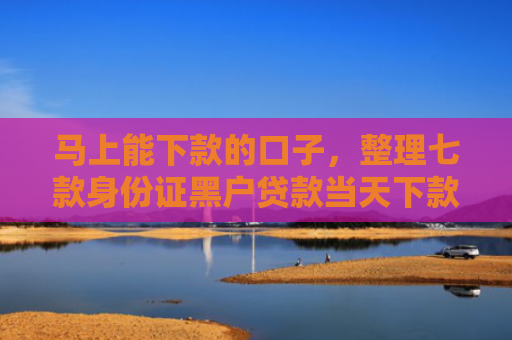 马上能下款的口子，整理七款身份证黑户贷款当天下款