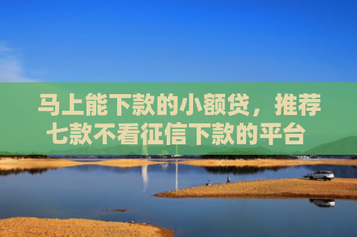 马上能下款的小额贷，推荐七款不看征信下款的平台 黑户贷款