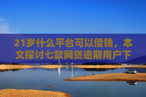 21岁什么平台可以借钱，本文探讨七款网贷逾期用户下款口子