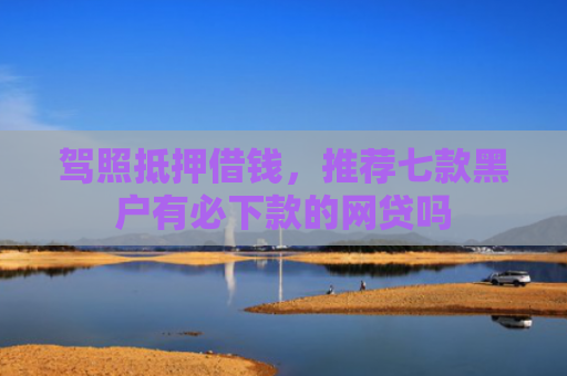 驾照抵押借钱，推荐七款黑户有必下款的网贷吗