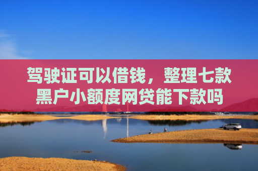驾驶证可以借钱，整理七款黑户小额度网贷能下款吗