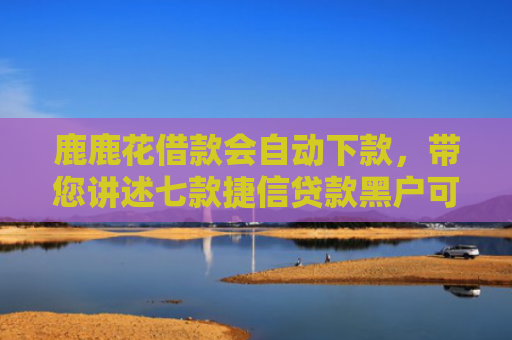 鹿鹿花借款会自动下款，带您讲述七款捷信贷款黑户可以下款吗