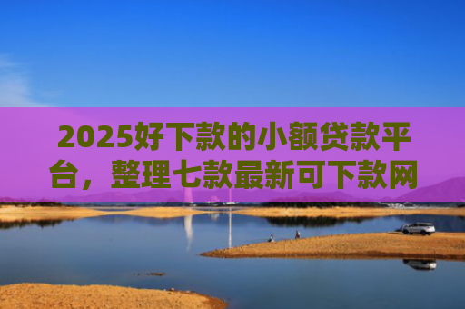 2025好下款的小额贷款平台，整理七款最新可下款网贷口子