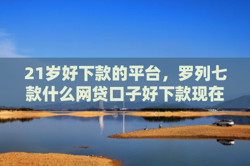 21岁好下款的平台，罗列七款什么网贷口子好下款现在