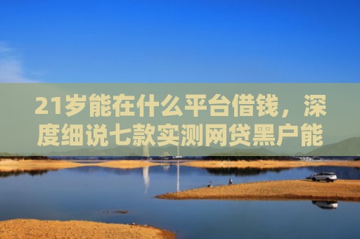21岁能在什么平台借钱，深度细说七款实测网贷黑户能下款口子