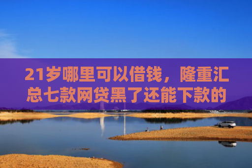21岁哪里可以借钱，隆重汇总七款网贷黑了还能下款的口子