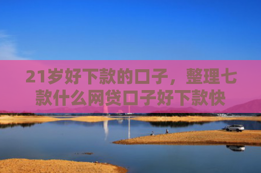 21岁好下款的口子，整理七款什么网贷口子好下款快