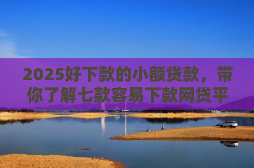2025好下款的小额贷款，带你了解七款容易下款网贷平台口子