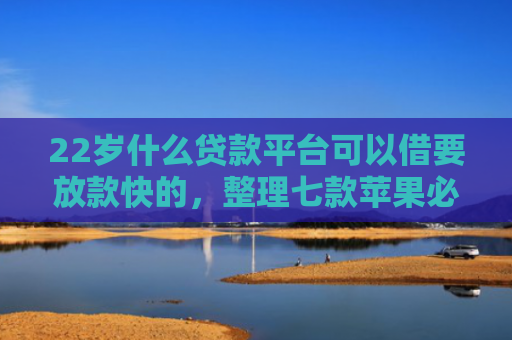 22岁什么贷款平台可以借要放款快的，整理七款苹果必下款的网贷口子