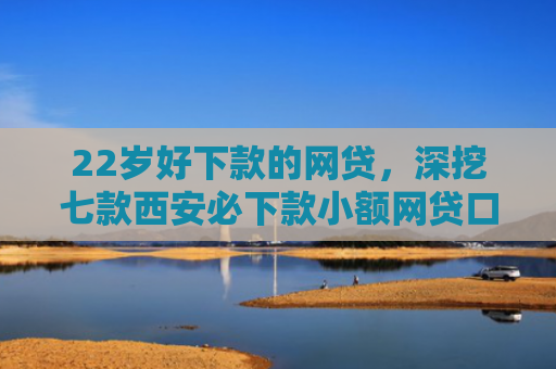 22岁好下款的网贷，深挖七款西安必下款小额网贷口子