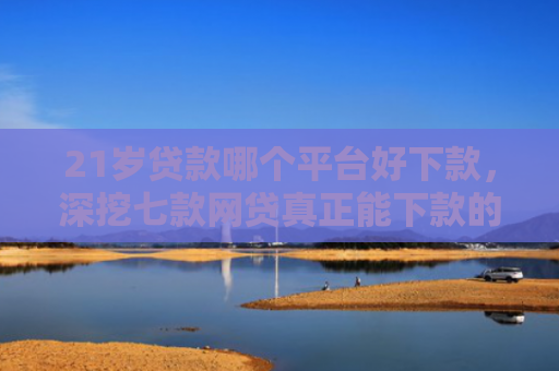 21岁贷款哪个平台好下款，深挖七款网贷真正能下款的口子