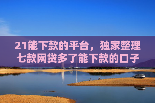 21能下款的平台，独家整理七款网贷多了能下款的口子
