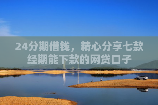 24分期借钱，精心分享七款经期能下款的网贷口子