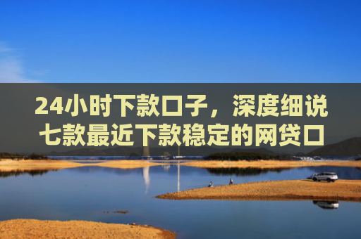 24小时下款口子，深度细说七款最近下款稳定的网贷口子