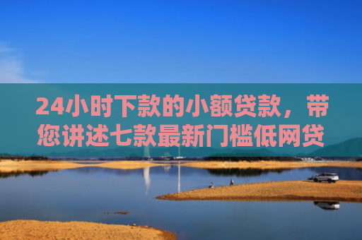 24小时下款的小额贷款，带您讲述七款最新门槛低网贷下款口子