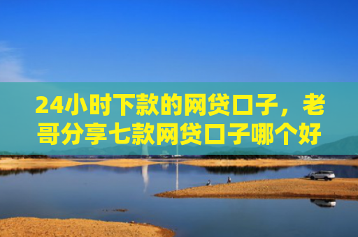 24小时下款的网贷口子，老哥分享七款网贷口子哪个好下款快些