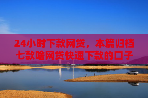 24小时下款网贷，本篇归档七款啥网贷快速下款的口子