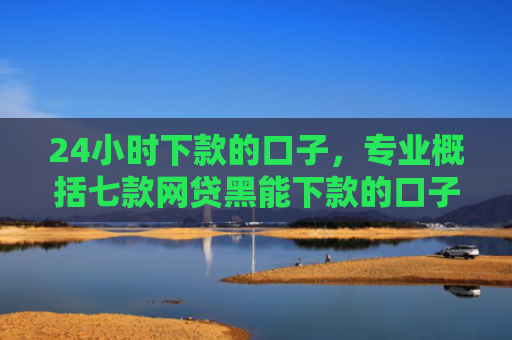 24小时下款的口子，专业概括七款网贷黑能下款的口子