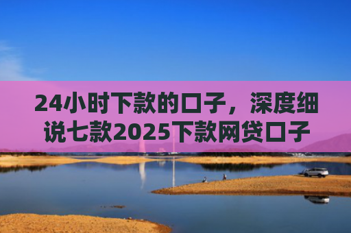 24小时下款的口子，深度细说七款2025下款网贷口子