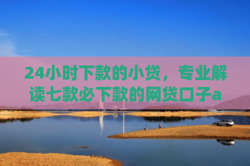 24小时下款的小贷，专业解读七款必下款的网贷口子app
