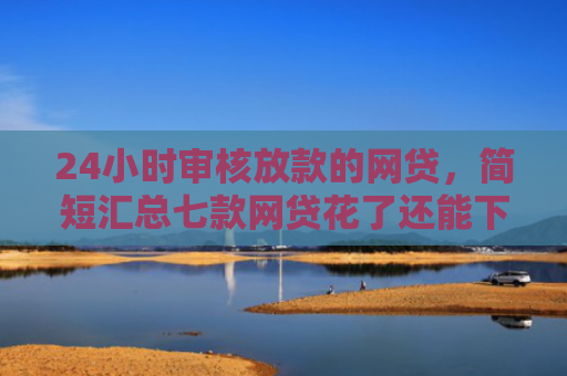 24小时审核放款的网贷，简短汇总七款网贷花了还能下款的口子