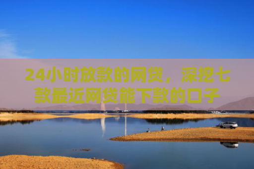 24小时放款的网贷，深挖七款最近网贷能下款的口子