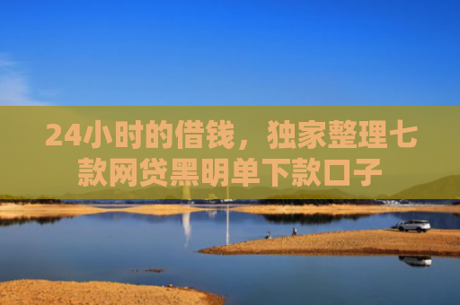 24小时的借钱，独家整理七款网贷黑明单下款口子