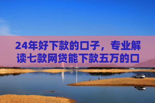 24年好下款的口子，专业解读七款网贷能下款五万的口子