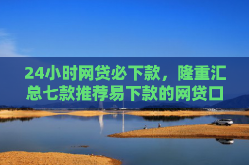 24小时网贷必下款，隆重汇总七款推荐易下款的网贷口子