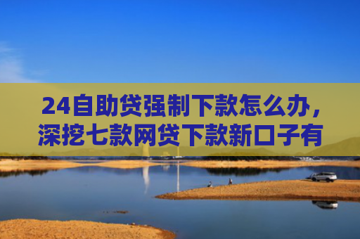 24自助贷强制下款怎么办，深挖七款网贷下款新口子有哪些