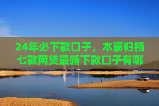 24年必下款口子，本篇归档七款网贷最新下款口子有哪些