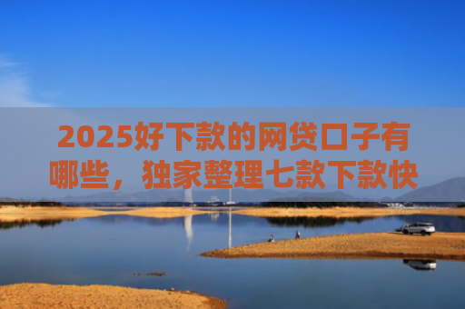 2025好下款的网贷口子有哪些，独家整理七款下款快黑户网贷口子